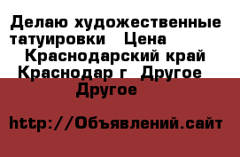 Делаю художественные татуировки › Цена ­ 1 000 - Краснодарский край, Краснодар г. Другое » Другое   